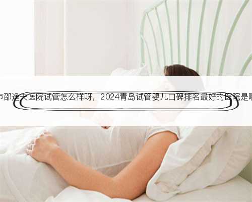 杭州市邵逸夫医院试管怎么样呀，2024青岛试管婴儿口碑排名最好的医院是哪家